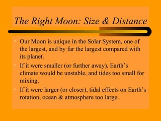 The Right Moon: Size & Distance
• Our Moon is unique in the Solar System, one of
the largest, and by far the largest compared with
its planet.
• If it were smaller (or further away), Earth’s
climate would be unstable, and tides too small for
mixing.
• If it were larger (or closer), tidal effects on Earth’s
rotation, ocean & atmosphere too large.
 