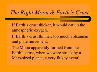 The Right Moon & Earth’s Crust
• If Earth’s crust thicker, it would eat up the
atmospheric oxygen.
• If Earth’s crust thinner, too much volcanism
and plate movement.
• The Moon apparently formed from the
Earth’s crust, when we were struck by a
Mars-sized planet, a very flukey event!
 