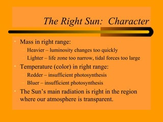 The Right Sun: Character
• Mass in right range:
– Heavier – luminosity changes too quickly
– Lighter – life zone too narrow, tidal forces too large
• Temperature (color) in right range:
– Redder – insufficient photosynthesis
– Bluer – insufficient photosynthesis
• The Sun’s main radiation is right in the region
where our atmosphere is transparent.
 