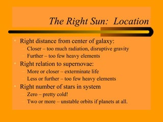 The Right Sun: Location
• Right distance from center of galaxy:
– Closer – too much radiation, disruptive gravity
– Further – too few heavy elements
• Right relation to supernovae:
– More or closer – exterminate life
– Less or further – too few heavy elements
• Right number of stars in system
– Zero – pretty cold!
– Two or more – unstable orbits if planets at all.
 