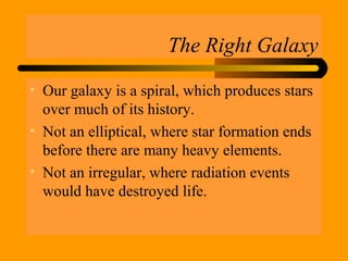 The Right Galaxy
• Our galaxy is a spiral, which produces stars
over much of its history.
• Not an elliptical, where star formation ends
before there are many heavy elements.
• Not an irregular, where radiation events
would have destroyed life.
 