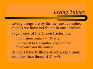 Living Things
• Living things are by far the most complex
objects we have yet found in our universe.
• Sagan says of the E. coli bacterium:
– Information content = 1012
bits.
– Equivalent to 100 million pages of the
Encyclopaedia Britannica.
• Humans have trillions of cells, each more
complex than those of E. coli.
 