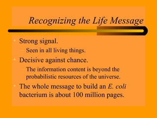 Recognizing the Life Message
• Strong signal.
– Seen in all living things.
• Decisive against chance.
– The information content is beyond the
probabilistic resources of the universe.
• The whole message to build an E. coli
bacterium is about 100 million pages.
 