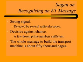 Sagan on
Recognizing an ET Message
• Strong signal.
– Detected by several radiotelescopes.
• Decisive against chance.
– A few dozen prime numbers sufficient.
• The whole message to build the transport
machine is about fifty thousand pages.
 