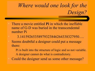 Where would one look for the
Design?
• There a movie entitled Pi in which the ineffable
name of G-D was buried in the transcendental
number Pi
• 3.14159265358979323846264338327950….
• Seems doubtful a designer could put a message
there:
– Pi is built into the structure of logic and so not variable.
– A designer cannot do what is contradictory.
• Could the designer send us some other message?
 