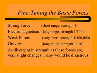 Fine-Tuning the Basic Forces
• Strong Force: (short range, strength 1)
• Electromagnetism: (long range, strength 1/100)
• Weak Force: (very short, strength 1/100,000)
• Gravity: (long range, strength 1/1039
)
• As divergent in strength as these forces are,
very slight changes in any would be disastrous.
 