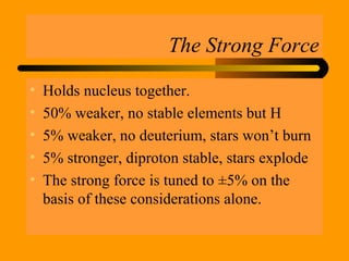 The Strong Force
• Holds nucleus together.
• 50% weaker, no stable elements but H
• 5% weaker, no deuterium, stars won’t burn
• 5% stronger, diproton stable, stars explode
• The strong force is tuned to ±5% on the
basis of these considerations alone.
 