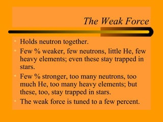 The Weak Force
• Holds neutron together.
• Few % weaker, few neutrons, little He, few
heavy elements; even these stay trapped in
stars.
• Few % stronger, too many neutrons, too
much He, too many heavy elements; but
these, too, stay trapped in stars.
• The weak force is tuned to a few percent.
 