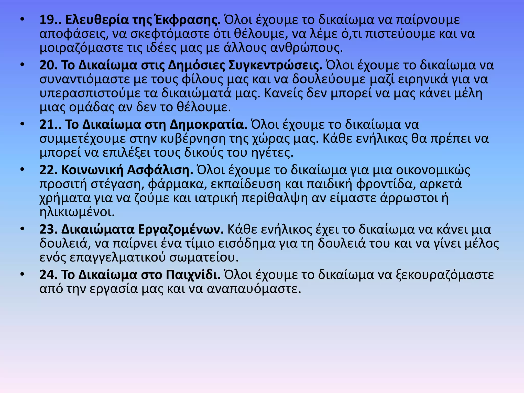• 19.. Ελευθερία της Έκφρασης. Όλοι έχουµε το δικαίωµα να παίρνουµε
αποφάσεις, να σκεφτόµαστε ότι θέλουµε, να λέµε ό,τι πιστεύουµε και να
µοιραζόµαστε τις ιδέες µας µε άλλους ανθρώπους.
• 20. Το Δικαίωµα στις Δηµόσιες Συγκεντρώσεις. Όλοι έχουµε το δικαίωµα να
συναντιόµαστε µε τους φίλους µας και να δουλεύουµε µαζί ειρηνικά για να
υπερασπιστούµε τα δικαιώµατά µας. Κανείς δεν µπορεί να µας κάνει µέλη
µιας οµάδας αν δεν το θέλουµε.
• 21.. Το Δικαίωµα στη Δηµοκρατία. Όλοι έχουµε το δικαίωµα να
συµµετέχουµε στην κυβέρνηση της χώρας µας. Κάθε ενήλικας θα πρέπει να
µπορεί να επιλέξει τους δικούς του ηγέτες.
• 22. Κοινωνική Ασφάλιση. Όλοι έχουµε το δικαίωµα για µια οικονοµικώς
προσιτή στέγαση, φάρµακα, εκπαίδευση και παιδική φροντίδα, αρκετά
χρήµατα για να ζούµε και ιατρική περίθαλψη αν είµαστε άρρωστοι ή
ηλικιωµένοι.
• 23. Δικαιώματα Εργαζομένων. Κάθε ενήλικος έχει το δικαίωµα να κάνει µια
δουλειά, να παίρνει ένα τίµιο εισόδηµα για τη δουλειά του και να γίνει µέλος
ενός επαγγελματικού σωματείου.
• 24. Το Δικαίωµα στο Παιχνίδι. Όλοι έχουμε το δικαίωμα να ξεκουραζόμαστε
από την εργασία μας και να αναπαυόμαστε.
 