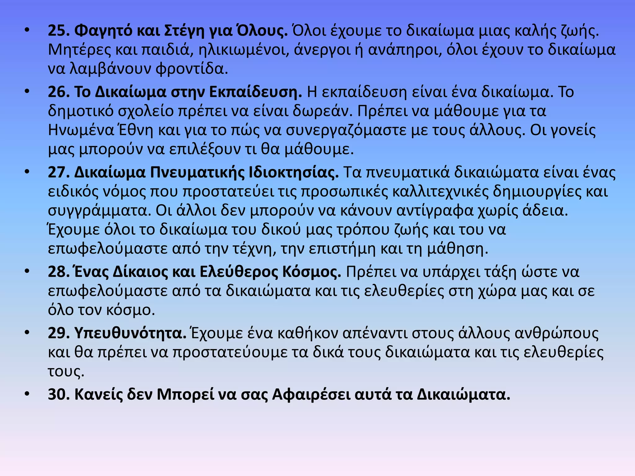 • 25. Φαγητό και Στέγη για Όλους. Όλοι έχουµε το δικαίωµα µιας καλής ζωής.
Μητέρες και παιδιά, ηλικιωµένοι, άνεργοι ή ανάπηροι, όλοι έχουν το δικαίωµα
να λαµβάνουν φροντίδα.
• 26. Το Δικαίωµα στην Εκπαίδευση. Η εκπαίδευση είναι ένα δικαίωµα. Το
δηµοτικό σχολείο πρέπει να είναι δωρεάν. Πρέπει να μάθουμε για τα
Ηνωµένα Έθνη και για το πώς να συνεργαζόμαστε µε τους άλλους. Οι γονείς
µας µπορούν να επιλέξουν τι θα µάθουµε.
• 27. Δικαίωμα Πνευματικής Ιδιοκτησίας. Τα πνευµατικά δικαιώµατα είναι ένας
ειδικός νόµος που προστατεύει τις προσωπικές καλλιτεχνικές δηµιουργίες και
συγγράµµατα. Οι άλλοι δεν µπορούν να κάνουν αντίγραφα χωρίς άδεια.
Έχουµε όλοι το δικαίωµα του δικού µας τρόπου ζωής και του να
επωφελούµαστε από την τέχνη, την επιστήµη και τη µάθηση.
• 28. Ένας Δίκαιος και Ελεύθερος Κόσµος. Πρέπει να υπάρχει τάξη ώστε να
επωφελούµαστε από τα δικαιώµατα και τις ελευθερίες στη χώρα µας και σε
όλο τον κόσµο.
• 29. Υπευθυνότητα. Έχουµε ένα καθήκον απέναντι στους άλλους ανθρώπους
και θα πρέπει να προστατεύουµε τα δικά τους δικαιώµατα και τις ελευθερίες
τους.
• 30. Κανείς δεν Μπορεί να σας Αφαιρέσει αυτά τα Δικαιώµατα.
 