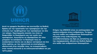 Αυτό το γραφείο διευθύνει και συντονίζει τη διεθνή
δράση για την προστασία των προσφύγων και την
επίλυση των προβλημάτων των προσφύγων σε όλο
τον κόσμο. Πρωταρχικός σκοπός του είναι να
διαφυλάξει τα δικαιώματα και την υγεία των
προσφύγων. Αγωνίζεται να εξασφαλίσει ότι όλοι
μπορούν να ασκήσουν το δικαίωμά τους να
αναζητήσουν άσυλο και να βρουν καταφύγιο σε ένα
άλλο κράτος, με την προοπτική να επιστρέψουν
εθελοντικά στην πατρίδα τους, να ενσωματωθούν
στην τοπική κοινωνία ή να επανεγκατασταθούν σε μια
τρίτη χώρα.
Στόχος της UNESCO είναι να καλλιεργήσει την
ειρήνη ανάμεσα στους ανθρώπους. Το έργο
της στο πεδίο των ανθρωπίνων δικαιωμάτων
στοχεύει στην ενδυνάμωση της
ευαισθητοποίησης και δρα ως καταλύτης για
την περιφερειακή, εθνική και διεθνή δράση
στο πεδίο των ανθρωπίνων δικαιωμάτων.
‘
 