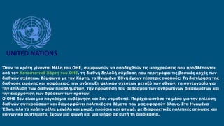Όταν τα κράτη γίνονται Μέλη του ΟΗΕ, συμφωνούν να αποδεχθούν τις υποχρεώσεις που προβλέπονται
από τον Καταστατικό Χάρτη του ΟΗΕ, τη διεθνή δηλαδή σύμβαση που περιγράφει τις βασικές αρχές των
διεθνών σχέσεων. Σύμφωνα με τον Χάρτη, τα Ηνωμένα Έθνη έχουν τέσσερις σκοπούς: Τη διατήρηση της
διεθνούς ειρήνης και ασφάλειας, την ανάπτυξη φιλικών σχέσεων μεταξύ των εθνών, τη συνεργασία για
την επίλυση των διεθνών προβλημάτων, την προώθηση του σεβασμού των ανθρωπίνων δικαιωμάτων και
την εναρμόνιση των δράσεων των κρατών.
Ο ΟΗΕ δεν είναι μια παγκόσμια κυβέρνηση και δεν νομοθετεί. Παρέχει ωστόσο τα μέσα για την επίλυση
διεθνών συγκρούσεων και διαμορφώνει πολιτικές σε θέματα που μας αφορούν όλους. Στα Ηνωμένα
Έθνη, όλα τα κράτη-μέλη, μεγάλα και μικρά, πλούσια και φτωχά, με διαφορετικές πολιτικές απόψεις και
κοινωνικά συστήματα, έχουν μια φωνή και μια ψήφο σε αυτή τη διαδικασία.
 