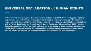 UNIVERSAL DECLARATION of HUMAN RIGHTS
Η Οικουμενική Διακήρυξη των Δικαιωμάτων του Ανθρώπου (UDHR) είναι ένα έγγραφο ορόσημο
στην ιστορία των ανθρωπίνων δικαιωμάτων. Σχεδιασμένο από εκπροσώπους με διαφορετικό
νομικό και πολιτιστικό υπόβαθρο από όλες τις περιοχές του κόσμου, η Διακήρυξη ανακηρύχθηκε
από τη Γενική Συνέλευση των Ηνωμένων Εθνών στο Παρίσι στις 10 Δεκεμβρίου 1948 (General
Assembly resolution 217 A) ως κοινό πρότυπο για τα επιτεύγματα όλων των λαών και όλων των
εθνών. Ορίζει, για πρώτη φορά, ότι τα θεμελιώδη ανθρώπινα δικαιώματα προστατεύονται από
όλες τις χώρες του κόσμου και έχουν μεταφραστεί σε περισσότερες από 500 γλώσσες.
 