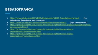ΒΙΒΛΙΟΓΡΑΦΙΑ
❖ http://www.ohchr.org/EN/UDHR/Documents/UDHR_Translations/grk.pdf (τα
ανθρώπινα δικαιώματα στα ελληνικά)
❖ http://www.un.org/en/universal-declaration-human-rights/ (έχει μεταφραστεί)
❖ http://gr.humanrights.com/voices-for-human-rights/human-rights-organizations/non-
governmental.html
❖ http://gr.humanrights.com/voices-for-human-rights/human-rights-
organizations/governmental.html
❖ http://gr.humanrights.com/voices-for-human-rights/human-rights-
organizations/commissions.html
 