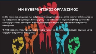 ΜΗ ΚΥΒΕΡΝΗΤΙΚΟΙ ΟΡΓΑΝΙΣΜΟΙ
Σε όλο τον κόσμο, υπέρμαχοι των ανθρωπίνων δικαιωμάτων είναι ως επί το πλείστον απλοί πολίτες και
όχι κυβερνητικοί αξιωματούχοι. Συγκεκριμένα, οι μη κυβερνητικοί οργανισμοί (ΜΚΟ) έχουν παίξει
κυρίαρχο ρόλο στην εστίαση της διεθνούς κοινότητας σε θέματα που άπτονται των ανθρωπίνων
δικαιωμάτων.
Οι ΜΚΟ παρακολουθούν τις ενέργειες των κυβερνήσεων και τις πιέζουν να ενεργούν σύμφωνα με τις
αρχές των ανθρωπίνων δικαιωμάτων.
 