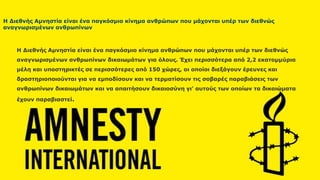 Η Διεθνής Αμνηστία είναι ένα παγκόσμιο κίνημα ανθρώπων που
μάχονται υπέρ των διεθνώς αναγνωρισμένων ανθρωπίνων
δικαιωμάτων για όλους. Έχει περισσότερα από 2,2 εκατομμύρια μέλη
και υποστηρικτές σε περισσότερες από 150 χώρες, οι οποίοι διεξάγουν
έρευνες και δραστηριοποιούνται για να εμποδίσουν και να τερματίσουν
τις σοβαρές παραβιάσεις των ανθρωπίνων δικαιωμάτων και να
απαιτήσουν δικαιοσύνη γι’ αυτούς των οποίων τα δικαιώματα έχουν
παραβιαστεί.
δικαιωμάτων για όλους. Έχει περισσότερα από 2,2 εκατομμύρια μέλη και υποστηρικτές σε περισσότερες
από 150 χώρες, οι οποίοι διεξάγουν έρευνες και δραστηριοποιούνται για να εμποδίσουν και να
τερματίσουν τις σοβαρές παραβιάσεις των ανθρωπίνων δικαιωμάτων και να απαιτήσουν δικαιοσύνη γι’
αυτούς των οποίων τα δικαιώματα έχουν παραβιαστεί.
Η Διεθνής Αμνηστία είναι ένα παγκόσμιο κίνημα ανθρώπων που μάχονται υπέρ των διεθνώς
αναγνωρισμένων ανθρωπίνων δικαιωμάτων για όλους. Έχει περισσότερα από 2,2 εκατομμύρια
μέλη και υποστηρικτές σε περισσότερες από 150 χώρες, οι οποίοι διεξάγουν έρευνες και
δραστηριοποιούνται για να εμποδίσουν και να τερματίσουν τις σοβαρές παραβιάσεις των
ανθρωπίνων δικαιωμάτων και να απαιτήσουν δικαιοσύνη γι’ αυτούς των οποίων τα δικαιώματα
έχουν παραβιαστεί.
Η Διεθνής Αμνηστία είναι ένα παγκόσμιο κίνημα ανθρώπων που μάχονται υπέρ των διεθνώς
αναγνωρισμένων ανθρωπίνων
 