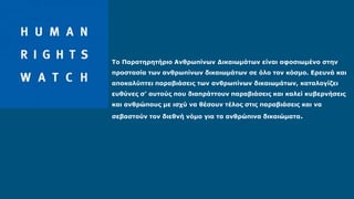 Το Παρατηρητήριο Ανθρωπίνων Δικαιωμάτων είναι αφοσιωμένο στην
προστασία των ανθρωπίνων δικαιωμάτων σε όλο τον κόσμο. Ερευνά και
αποκαλύπτει παραβιάσεις των ανθρωπίνων δικαιωμάτων, καταλογίζει
ευθύνες σ’ αυτούς που διαπράττουν παραβιάσεις και καλεί κυβερνήσεις
και ανθρώπους με ισχύ να θέσουν τέλος στις παραβιάσεις και να
σεβαστούν τον διεθνή νόμο για τα ανθρώπινα δικαιώματα.
 