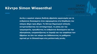 Κέντρο Simon Wiesenthal
Αυτός ο υψηλού κύρους διεθνής εβραϊκός οργανισμός για τα
ανθρώπινα δικαιώματα είναι αφιερωμένος στη διόρθωση του
κόσμου βήμα προς βήμα. Το Κέντρο δημιουργεί αλλαγές
αντιμετωπίζοντας τον αντισημιτισμό, το μίσος και την
τρομοκρατία, προωθώντας τα ανθρώπινα δικαιώματα και την
αξιοπρέπεια, υπερασπίζοντας το Ισραήλ και την ασφάλεια των
Εβραίων σε όλο τον κόσμο και διδάσκοντας τα μαθήματα
σχετικά με το Ολοκαύτωμα στις μελλοντικές γενιές.
 