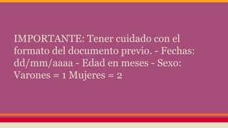 IMPORTANTE: Tener cuidado con el
formato del documento previo. - Fechas:
dd/mm/aaaa - Edad en meses - Sexo:
Varones = 1 Mujeres = 2
 