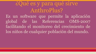 ¿Qué es y para qué sirve
AnthroPlus?
Es un software que permite la aplicación
global de las Referencias OMS-2007
facilitando el monitoreo del crecimiento de
los niños de cualquier población del mundo.
 