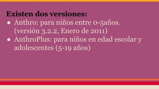 Existen dos versiones:
● Anthro: para niños entre 0-5años.
(versión 3.2.2, Enero de 2011)
● AnthroPlus: para niños en edad escolar y
adolescentes (5-19 años)
 