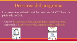 Descarga del programa
Los programas están disponibles de forma GRATUITA en la
página de la OMS.
- Anthro: http://www.who.int/childgrowth/software/es/
- AnthroPlus: http://www.who.int/growthref/tools/en/
 