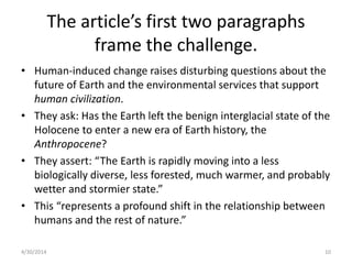 The article’s first two paragraphs
frame the challenge.
• Human-induced change raises disturbing questions about the
future of Earth and the environmental services that support
human civilization.
• They ask: Has the Earth left the benign interglacial state of the
Holocene to enter a new era of Earth history, the
Anthropocene?
• They assert: “The Earth is rapidly moving into a less
biologically diverse, less forested, much warmer, and probably
wetter and stormier state.”
• This “represents a profound shift in the relationship between
humans and the rest of nature.”
4/30/2014 10
 