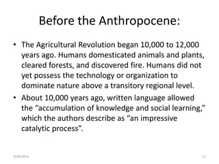Before the Anthropocene:
• The Agricultural Revolution began 10,000 to 12,000
years ago. Humans domesticated animals and plants,
cleared forests, and discovered fire. Humans did not
yet possess the technology or organization to
dominate nature above a transitory regional level.
• About 10,000 years ago, written language allowed
the “accumulation of knowledge and social learning,”
which the authors describe as “an impressive
catalytic process”.
4/30/2014 11
 
