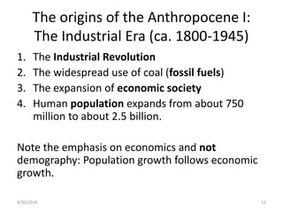 The origins of the Anthropocene I:
The Industrial Era (ca. 1800-1945)
1. The Industrial Revolution
2. The widespread use of coal (fossil fuels)
3. The expansion of economic society
4. Human population expands from about 750
million to about 2.5 billion.
Note the emphasis on economics and not
demography: Population growth follows economic
growth.
4/30/2014 12
 