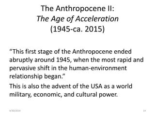 The Anthropocene II:
The Age of Acceleration
(1945-ca. 2015)
“This first stage of the Anthropocene ended
abruptly around 1945, when the most rapid and
pervasive shift in the human-environment
relationship began.”
This is also the advent of the USA as a world
military, economic, and cultural power.
4/30/2014 14
 