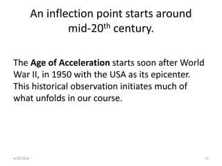 An inflection point starts around
mid-20th century.
The Age of Acceleration starts soon after World
War II, in 1950 with the USA as its epicenter.
This historical observation initiates much of
what unfolds in our course.
4/30/2014 15
 