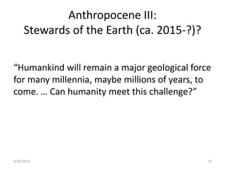 Anthropocene III:
Stewards of the Earth (ca. 2015-?)?
“Humankind will remain a major geological force
for many millennia, maybe millions of years, to
come. … Can humanity meet this challenge?”
4/30/2014 19
 