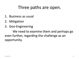 Three paths are open.
1. Business as usual
2. Mitigation
3. Geo-Engineering
We need to examine them and perhaps go
even further, regarding the challenge as an
opportunity.
4/30/2014 21
 