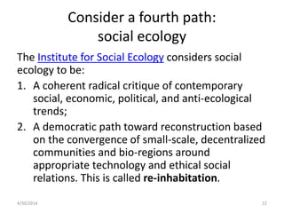 Consider a fourth path:
social ecology
The Institute for Social Ecology considers social
ecology to be:
1. A coherent radical critique of contemporary
social, economic, political, and anti-ecological
trends;
2. A democratic path toward reconstruction based
on the convergence of small-scale, decentralized
communities and bio-regions around
appropriate technology and ethical social
relations. This is called re-inhabitation.
4/30/2014 22
 