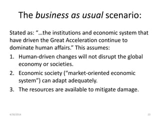 The business as usual scenario:
Stated as: “…the institutions and economic system that
have driven the Great Acceleration continue to
dominate human affairs.” This assumes:
1. Human-driven changes will not disrupt the global
economy or societies.
2. Economic society (“market-oriented economic
system”) can adapt adequately.
3. The resources are available to mitigate damage.
4/30/2014 23
 