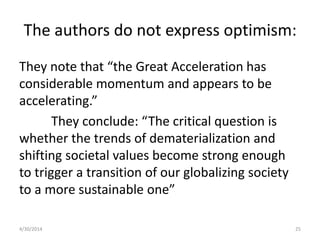 The authors do not express optimism:
They note that “the Great Acceleration has
considerable momentum and appears to be
accelerating.”
They conclude: “The critical question is
whether the trends of dematerialization and
shifting societal values become strong enough
to trigger a transition of our globalizing society
to a more sustainable one”
4/30/2014 25
 