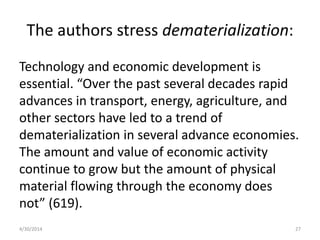 The authors stress dematerialization:
Technology and economic development is
essential. “Over the past several decades rapid
advances in transport, energy, agriculture, and
other sectors have led to a trend of
dematerialization in several advance economies.
The amount and value of economic activity
continue to grow but the amount of physical
material flowing through the economy does
not” (619).
4/30/2014 27
 