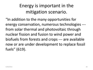 Energy is important in the
mitigation scenario.
“In addition to the many opportunities for
energy conservation, numerous technologies ---
from solar thermal and photovoltaic through
nuclear fission and fusion to wind power and
biofuels from forests and crops --- are available
now or are under development to replace fossil
fuels” (619).
4/30/2014 28
 