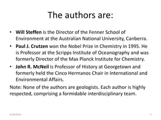 The authors are:
• Will Steffen is the Director of the Fenner School of
Environment at the Australian National University, Canberra.
• Paul J. Crutzen won the Nobel Prize in Chemistry in 1995. He
is Professor at the Scripps Institute of Oceanography and was
formerly Director of the Max Planck Institute for Chemistry.
• John R. McNeil is Professor of History at Georgetown and
formerly held the Cinco Hermanos Chair in International and
Environmental Affairs.
Note: None of the authors are geologists. Each author is highly
respected, comprising a formidable interdisciplinary team.
4/30/2014 3
 