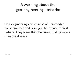 A warning about the
geo-engineering scenario:
Geo-engineering carries risks of unintended
consequences and is subject to intense ethical
debate. They warn that the cure could be worse
than the disease.
4/30/2014 30
 