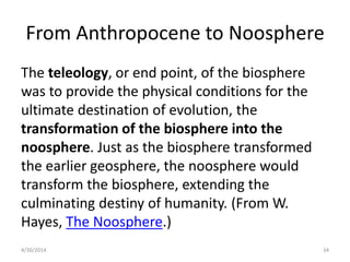 From Anthropocene to Noosphere
The teleology, or end point, of the biosphere
was to provide the physical conditions for the
ultimate destination of evolution, the
transformation of the biosphere into the
noosphere. Just as the biosphere transformed
the earlier geosphere, the noosphere would
transform the biosphere, extending the
culminating destiny of humanity. (From W.
Hayes, The Noosphere.)
4/30/2014 34
 