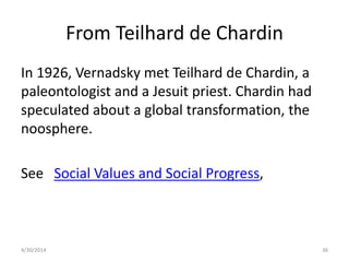 From Teilhard de Chardin
In 1926, Vernadsky met Teilhard de Chardin, a
paleontologist and a Jesuit priest. Chardin had
speculated about a global transformation, the
noosphere.
See Social Values and Social Progress,
4/30/2014 36
 