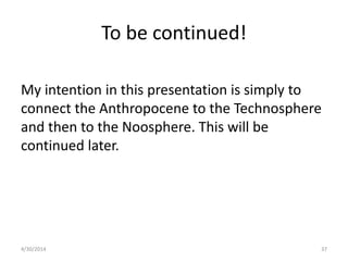 To be continued!
My intention in this presentation is simply to
connect the Anthropocene to the Technosphere
and then to the Noosphere. This will be
continued later.
4/30/2014 37
 