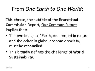 From One Earth to One World:
This phrase, the subtitle of the Brundtland
Commission Report, Our Common Future,
implies that:
• The two images of Earth, one rooted in nature
and the other in global economic society,
must be reconciled.
• This broadly defines the challenge of World
Sustainability.
4/30/2014 7
 