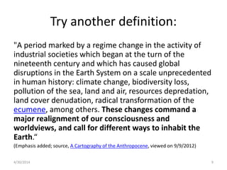 Try another definition:
"A period marked by a regime change in the activity of
industrial societies which began at the turn of the
nineteenth century and which has caused global
disruptions in the Earth System on a scale unprecedented
in human history: climate change, biodiversity loss,
pollution of the sea, land and air, resources depredation,
land cover denudation, radical transformation of the
ecumene, among others. These changes command a
major realignment of our consciousness and
worldviews, and call for different ways to inhabit the
Earth.“
(Emphasis added; source, A Cartography of the Anthropocene, viewed on 9/9/2012)
4/30/2014 9
 