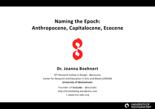 Naming the Epoch:
Anthropocene, Capitalocene, Ecocene
Dr. Joanna Boehnert
P/T Research Fellow in Design - @ecocene
Center for Research and Education in Arts and Media (CREAM)
University of Westminster
Founder of EcoLabs - @ecolabs
http://ecolabsblog.wordpress.com
+ www.eco-labs.org
 