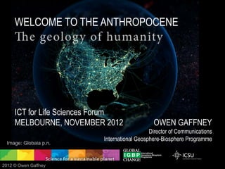 WELCOME TO THE ANTHROPOCENE
     The geolog y of humanity




     ICT for Life Sciences Forum
     MELBOURNE, 6 DECEMBER 2012                                    OWEN GAFFNEY
     Adapted for the web 7 December 2012                    Director of Communications
                                         International Geosphere-Biosphere Programme

  Image: Globaia



2012 © Owen Gaffney
 