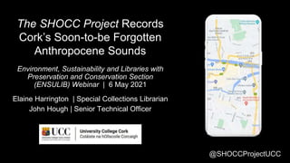 @SHOCCProjectUCC
The SHOCC Project Records
Cork’s Soon-to-be Forgotten
Anthropocene Sounds
Environment, Sustainability and Libraries with
Preservation and Conservation Section
(ENSULIB) Webinar | 6 May 2021
Elaine Harrington | Special Collections Librarian
John Hough | Senior Technical Officer
 