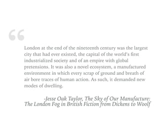 “London at the end of the nineteenth century was the largest
city that had ever existed, the capital of the world’s ﬁrst
industrialized society and of an empire with global
pretensions. It was also a novel ecosystem, a manufactured
environment in which every scrap of ground and breath of
air bore traces of human action. As such, it demanded new
modes of dwelling.
-Jesse Oak Taylor, The Sky of Our Manufacture:  
The London Fog in British Fiction from Dickens to Woolf
 