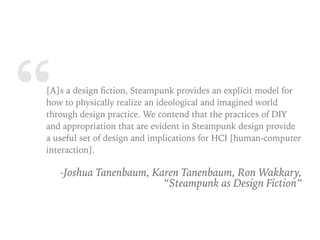 “[A]s a design ﬁction, Steampunk provides an explicit model for
how to physically realize an ideological and imagined world
through design practice. We contend that the practices of DIY
and appropriation that are evident in Steampunk design provide
a useful set of design and implications for HCI [human-computer
interaction].
-Joshua Tanenbaum, Karen Tanenbaum, Ron Wakkary,
“Steampunk as Design Fiction”
 